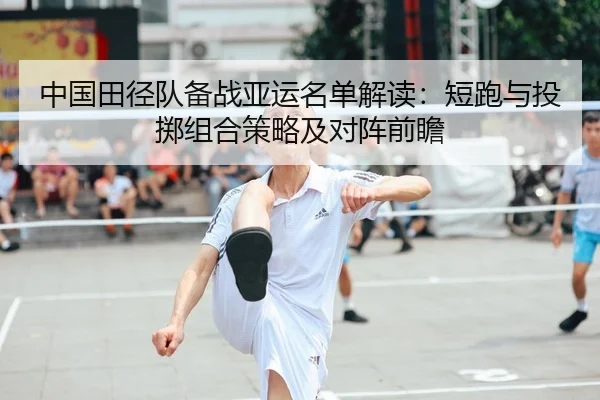 中国田径队备战亚运名单解读：短跑与投掷组合策略及对阵前瞻